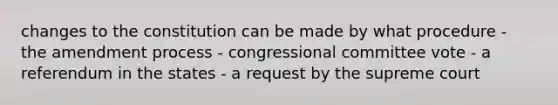 changes to the constitution can be made by what procedure - the amendment process - congressional committee vote - a referendum in the states - a request by the supreme court