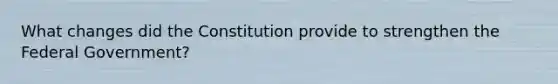 What changes did the Constitution provide to strengthen the Federal Government?