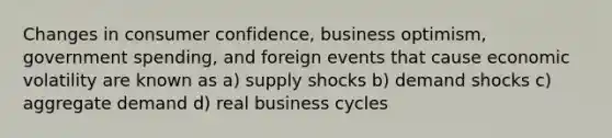 Changes in consumer confidence, business optimism, government spending, and foreign events that cause economic volatility are known as a) supply shocks b) demand shocks c) aggregate demand d) real business cycles