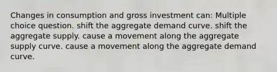 Changes in consumption and gross investment can: Multiple choice question. shift the aggregate demand curve. shift the aggregate supply. cause a movement along the aggregate supply curve. cause a movement along the aggregate demand curve.