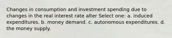 Changes in consumption and investment spending due to changes in the real interest rate alter Select one: a. induced expenditures. b. money demand. c. autonomous expenditures. d. the money supply.