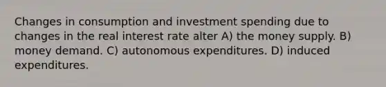 Changes in consumption and investment spending due to changes in the real interest rate alter A) the money supply. B) money demand. C) autonomous expenditures. D) induced expenditures.