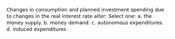 Changes in consumption and planned investment spending due to changes in the real interest rate alter: Select one: a. the money supply. b. money demand. c. autonomous expenditures. d. induced expenditures.