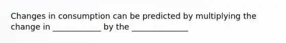 Changes in consumption can be predicted by multiplying the change in ____________ by the ______________