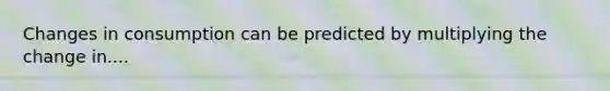 Changes in consumption can be predicted by multiplying the change in....