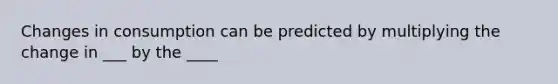 Changes in consumption can be predicted by multiplying the change in ___ by the ____