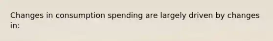 Changes in consumption spending are largely driven by changes in: