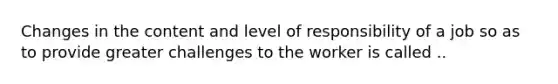 Changes in the content and level of responsibility of a job so as to provide greater challenges to the worker is called ..