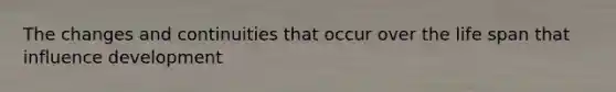 The changes and continuities that occur over the life span that influence development