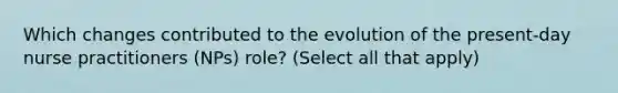 Which changes contributed to the evolution of the present-day nurse practitioners (NPs) role? (Select all that apply)