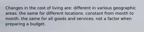 Changes in the cost of living are: different in various geographic areas. the same for different locations. constant from month to month. the same for all goods and services. not a factor when preparing a budget.