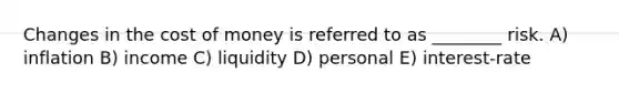 Changes in the cost of money is referred to as ________ risk. A) inflation B) income C) liquidity D) personal E) interest-rate