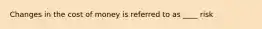 Changes in the cost of money is referred to as ____ risk