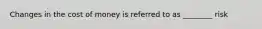 Changes in the cost of money is referred to as ________ risk