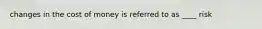 changes in the cost of money is referred to as ____ risk