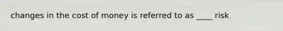 changes in the cost of money is referred to as ____ risk