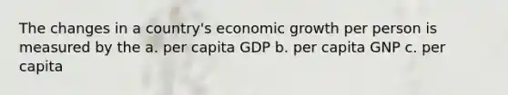 The changes in a country's economic growth per person is measured by the a. per capita GDP b. per capita GNP c. per capita