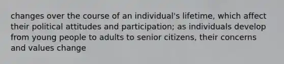 changes over the course of an individual's lifetime, which affect their political attitudes and participation; as individuals develop from young people to adults to senior citizens, their concerns and values change