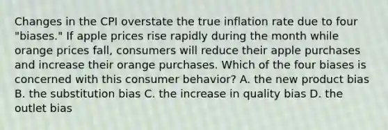 Changes in the CPI overstate the true inflation rate due to four​ "biases." If apple prices rise rapidly during the month while orange prices​ fall, consumers will reduce their apple purchases and increase their orange purchases. Which of the four biases is concerned with this consumer​ behavior? A. the new product bias B. the substitution bias C. the increase in quality bias D. the outlet bias