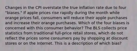 Changes in the CPI overstate the true inflation rate due to four​ "biases." If apple prices rise rapidly during the month while orange prices​ fall, consumers will reduce their apple purchases and increase their orange purchases. Which of the four biases is concerned with this consumer​ behavior? The BLS collects price statistics from traditional​ full-price retail​ stores, which do not reflect the prices some consumers pay by shopping at discount stores or on the Internet. This is a description of which​ bias?