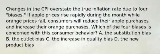 Changes in the CPI overstate the true inflation rate due to four​ "biases." If apple prices rise rapidly during the month while orange prices​ fall, consumers will reduce their apple purchases and increase their orange purchases. Which of the four biases is concerned with this consumer​ behavior? A. the substitution bias B. the outlet bias C. the increase in quality bias D. the new product bias