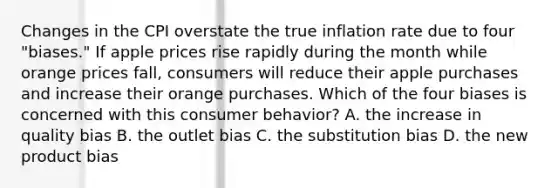 Changes in the CPI overstate the true inflation rate due to four​ "biases." If apple prices rise rapidly during the month while orange prices​ fall, consumers will reduce their apple purchases and increase their orange purchases. Which of the four biases is concerned with this consumer​ behavior? A. the increase in quality bias B. the outlet bias C. the substitution bias D. the new product bias