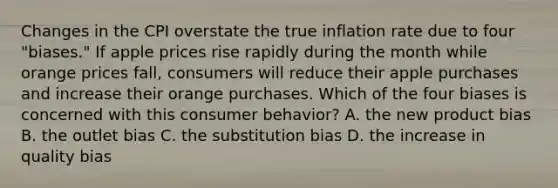 Changes in the CPI overstate the true inflation rate due to four​ "biases." If apple prices rise rapidly during the month while orange prices​ fall, consumers will reduce their apple purchases and increase their orange purchases. Which of the four biases is concerned with this consumer​ behavior? A. the new product bias B. the outlet bias C. the substitution bias D. the increase in quality bias