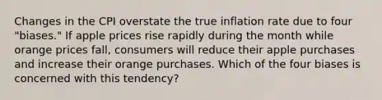 Changes in the CPI overstate the true inflation rate due to four "biases." If apple prices rise rapidly during the month while orange prices fall, consumers will reduce their apple purchases and increase their orange purchases. Which of the four biases is concerned with this tendency?