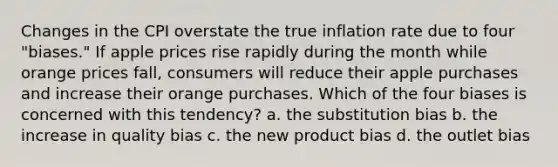 Changes in the CPI overstate the true inflation rate due to four "biases." If apple prices rise rapidly during the month while orange prices fall, consumers will reduce their apple purchases and increase their orange purchases. Which of the four biases is concerned with this tendency? a. the substitution bias b. the increase in quality bias c. the new product bias d. the outlet bias