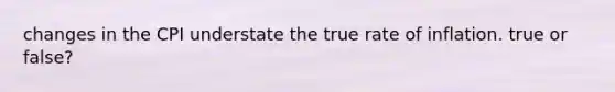 changes in the CPI understate the true rate of inflation. true or false?