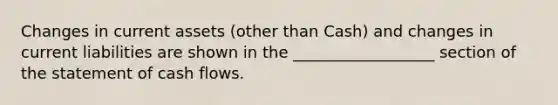 Changes in current assets (other than Cash) and changes in current liabilities are shown in the __________________ section of the statement of cash flows.