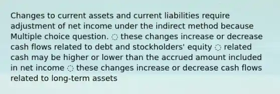 Changes to current assets and current liabilities require adjustment of net income under the indirect method because Multiple choice question. ◌ these changes increase or decrease cash flows related to debt and stockholders' equity ◌ related cash may be higher or lower than the accrued amount included in net income ◌ these changes increase or decrease cash flows related to long-term assets