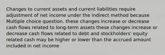 Changes to current assets and current liabilities require adjustment of net income under the indirect method because Multiple choice question. these changes increase or decrease cash flows related to long-term assets these changes increase or decrease cash flows related to debt and stockholders' equity related cash may be higher or lower than the accrued amount included in net income