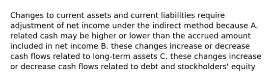 Changes to current assets and current liabilities require adjustment of net income under the indirect method because A. related cash may be higher or lower than the accrued amount included in net income B. these changes increase or decrease cash flows related to long-term assets C. these changes increase or decrease cash flows related to debt and stockholders' equity