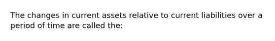 The changes in current assets relative to current liabilities over a period of time are called the: