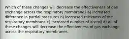 Which of these changes will decrease the effectiveness of gas exchange across the respiratory membrane? a) increased difference in partial pressures b) increased thickness of the respiratory membrane c) increased number of alveoli d) All of these changes will decrease the effectiveness of gas exchange across the respiratory membranes.