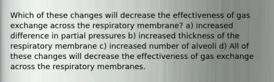 Which of these changes will decrease the effectiveness of <a href='https://www.questionai.com/knowledge/kU8LNOksTA-gas-exchange' class='anchor-knowledge'>gas exchange</a> across the respiratory membrane? a) increased difference in partial pressures b) increased thickness of the respiratory membrane c) increased number of alveoli d) All of these changes will decrease the effectiveness of gas exchange across the respiratory membranes.