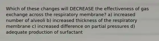 Which of these changes will DECREASE the effectiveness of gas exchange across the respiratory membrane? a) increased number of alveoli b) increased thickness of the respiratory membrane c) increased difference on partial pressures d) adequate production of surfactant