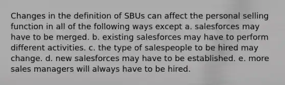 Changes in the definition of SBUs can affect the personal selling function in all of the following ways except a. salesforces may have to be merged. b. existing salesforces may have to perform different activities. c. the type of salespeople to be hired may change. d. new salesforces may have to be established. e. more sales managers will always have to be hired.