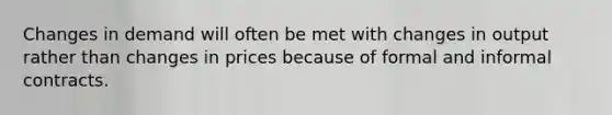 Changes in demand will often be met with changes in output rather than changes in prices because of formal and informal contracts.