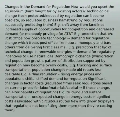 Changes in the Demand for Regulation How would you upset the equilibrium (hard fought for by existing actors)? Technological change (tech protected/induced by regulation can become obsolete, so regulated business hamstrung by regulations supposedly protecting them) E.g. shift away from landlines increased supply of opportunities for competition and decreased demand for monopoly privilege for AT&T E.g. prediction that b/c Post Office now obsolete technology → demand for regulatory change which treats post office like natural monopoly and bars others from delivering first class mail E.g. prediction that b/c of technical change in renewable energies → demand for regulatory incentives to use natural gas Demographic change (w/migration and population growth, pattern of distribution supported by regulation may become overly costly) E.g. trucking and surface transportation - population changes made old routes less desirable E.g. airline regulation - rising energy prices and populations shifts, shifted demand for regulation Significant changes in factor costs (regulated firms seek regulations based on current prices for labor/materials/capital → if those change, can alter benefits of regulation) E.g. trucking and surface transportation - unexpected change in energy costs magnified costs associated with circuitous routes New info (show taxpayers that regulations not benefitting them more than they're costing them)