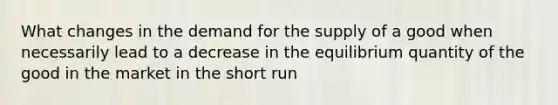 What changes in the demand for the supply of a good when necessarily lead to a decrease in the equilibrium quantity of the good in the market in the short run