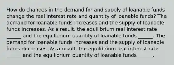 How do changes in the demand for and supply of loanable funds change the real interest rate and quantity of loanable​ funds? The demand for loanable funds increases and the supply of loanable funds increases. As a​ result, the equilibrium real interest rate​ ______ and the equilibrium quantity of loanable funds​ ______. The demand for loanable funds increases and the supply of loanable funds decreases. As a​ result, the equilibrium real interest rate​ ______ and the equilibrium quantity of loanable funds​ ______.