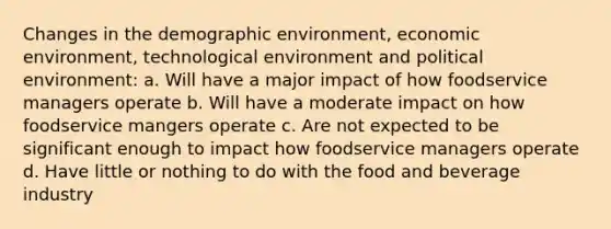 Changes in the demographic environment, economic environment, technological environment and political environment: a. Will have a major impact of how foodservice managers operate b. Will have a moderate impact on how foodservice mangers operate c. Are not expected to be significant enough to impact how foodservice managers operate d. Have little or nothing to do with the food and beverage industry