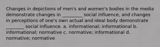 Changes in depictions of men's and women's bodies in the media demonstrate changes in _________ social influence, and changes in perceptions of one's own actual and ideal body demonstrate ________ social influence. a. informational; informational b. informational; normative c. normative; informational d. normative; normative