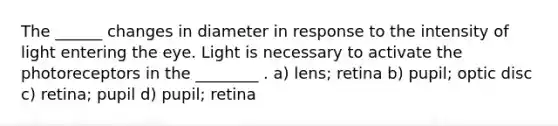 The ______ changes in diameter in response to the intensity of light entering the eye. Light is necessary to activate the photoreceptors in the ________ . a) lens; retina b) pupil; optic disc c) retina; pupil d) pupil; retina