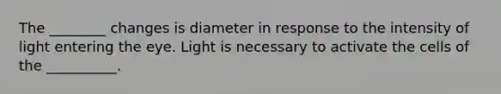 The ________ changes is diameter in response to the intensity of light entering the eye. Light is necessary to activate the cells of the __________.