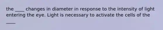 the ____ changes in diameter in response to the intensity of light entering the eye. Light is necessary to activate the cells of the ____