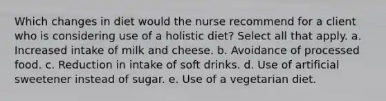 Which changes in diet would the nurse recommend for a client who is considering use of a holistic diet? Select all that apply. a. Increased intake of milk and cheese. b. Avoidance of processed food. c. Reduction in intake of soft drinks. d. Use of artificial sweetener instead of sugar. e. Use of a vegetarian diet.