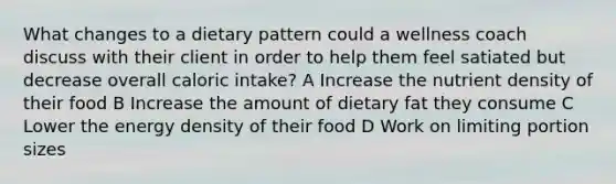 What changes to a dietary pattern could a wellness coach discuss with their client in order to help them feel satiated but decrease overall caloric intake? A Increase the nutrient density of their food B Increase the amount of dietary fat they consume C Lower the energy density of their food​​​​​​​ D Work on limiting portion sizes